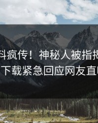 本周爆料疯传！神秘人被指揭秘，杏吧app下载紧急回应网友直呼过瘾