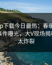 杏吧app下载今日最热：春暖花开性吧有你事件曝光，大V现场揭秘，细节太炸裂