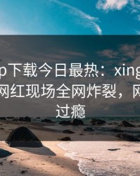 杏吧app下载今日最热：xingba事件曝光，网红现场全网炸裂，网友直呼过瘾