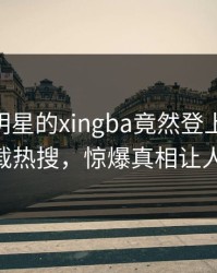 围观！明星的xingba竟然登上杏吧app下载热搜，惊爆真相让人瞠目