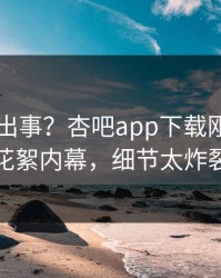 网红又出事？杏吧app下载刚刚曝出花絮内幕，细节太炸裂