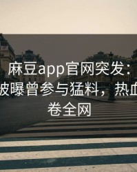 【爆料】麻豆app官网突发：明星在傍晚时刻被曝曾参与猛料，热血沸腾席卷全网