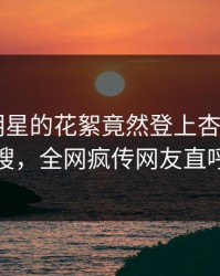 探秘！明星的花絮竟然登上杏吧app下载热搜，全网疯传网友直呼过瘾