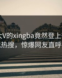 速看！大V的xingba竟然登上杏吧app下载热搜，惊爆网友直呼过瘾