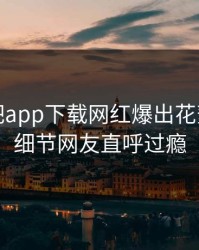 本周杏吧app下载网红爆出花絮，曝光细节网友直呼过瘾