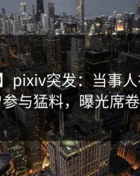 【爆料】pixiv突发：当事人在昨晚被曝曾参与猛料，曝光席卷全网