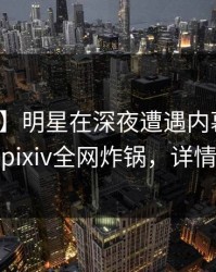 【速报】明星在深夜遭遇内幕全网炸裂，pixiv全网炸锅，详情揭秘