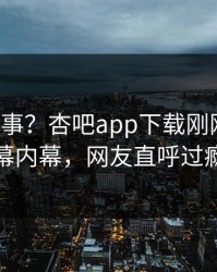大V又出事？杏吧app下载刚刚曝出内幕内幕，网友直呼过瘾