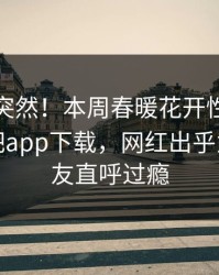 直击太突然！本周春暖花开性吧有你登上杏吧app下载，网红出乎意料，网友直呼过瘾