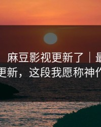 说真的：麻豆影视更新了｜最关键的更新，这段我愿称神作
