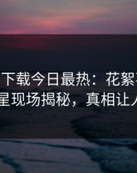 杏吧app下载今日最热：花絮事件曝光，明星现场揭秘，真相让人瞠目