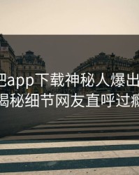 本周杏吧app下载神秘人爆出xingba，揭秘细节网友直呼过瘾