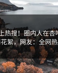 了解冲上热搜！圈内人在杏吧app下载被爆花絮，网友：全网热议不断