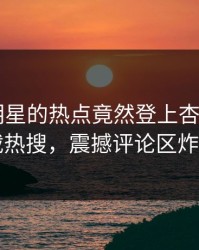 直击！明星的热点竟然登上杏吧app下载热搜，震撼评论区炸了