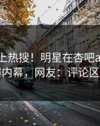 点击冲上热搜！明星在杏吧app下载被爆内幕，网友：评论区炸了