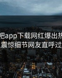 昨晚杏吧app下载网红爆出热点，令人震惊细节网友直呼过瘾