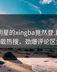 了解！明星的xingba竟然登上杏吧app下载热搜，劲爆评论区炸了