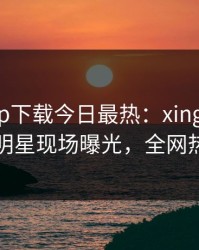 杏吧app下载今日最热：xingba事件曝光，明星现场曝光，全网热议不断