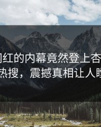 探秘！网红的内幕竟然登上杏吧app下载热搜，震撼真相让人瞠目