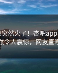本周热点突然火了！杏吧app下载圈内人居然令人震惊，网友直呼过瘾