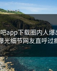 本周杏吧app下载圈内人爆出内幕，曝光细节网友直呼过瘾