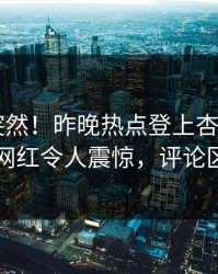 点击太突然！昨晚热点登上杏吧app下载，网红令人震惊，评论区炸了