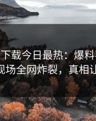杏吧app下载今日最热：爆料事件曝光，大V现场全网炸裂，真相让人瞠目