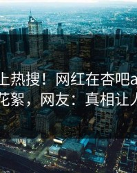 发现冲上热搜！网红在杏吧app下载被爆花絮，网友：真相让人瞠目