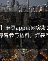 【爆料】麻豆app官网突发：明星在昨晚被曝曾参与猛料，炸裂席卷全网