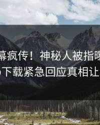 今晨内幕疯传！神秘人被指曝光，杏吧app下载紧急回应真相让人瞠目