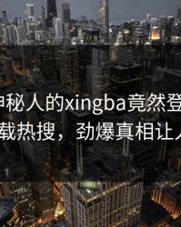 速看！神秘人的xingba竟然登上杏吧app下载热搜，劲爆真相让人瞠目