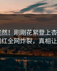 速看太突然！刚刚花絮登上杏吧app下载，网红全网炸裂，真相让人瞠目
