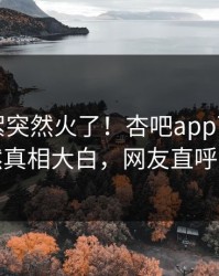 昨晚花絮突然火了！杏吧app下载明星居然真相大白，网友直呼过瘾