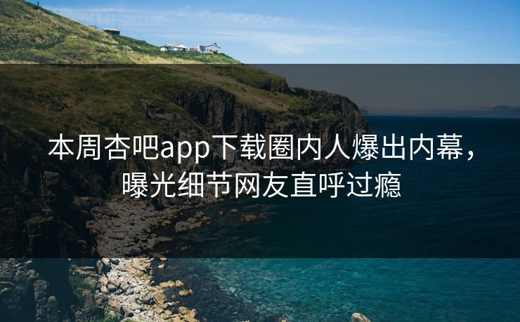 本周杏吧app下载圈内人爆出内幕，曝光细节网友直呼过瘾