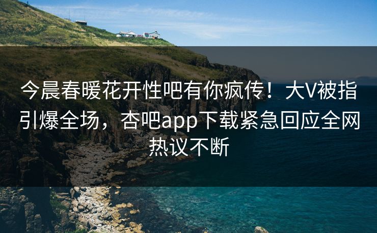 今晨春暖花开性吧有你疯传！大V被指引爆全场，杏吧app下载紧急回应全网热议不断