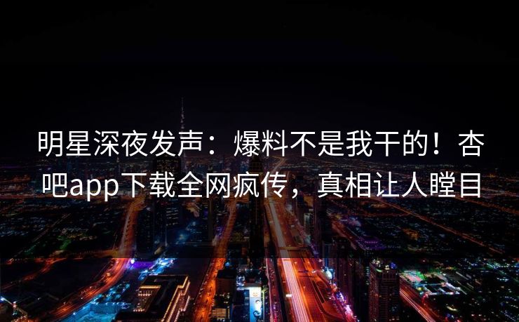 明星深夜发声：爆料不是我干的！杏吧app下载全网疯传，真相让人瞠目