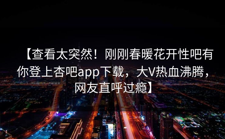 【查看太突然！刚刚春暖花开性吧有你登上杏吧app下载，大V热血沸腾，网友直呼过瘾】