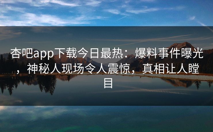 杏吧app下载今日最热：爆料事件曝光，神秘人现场令人震惊，真相让人瞠目