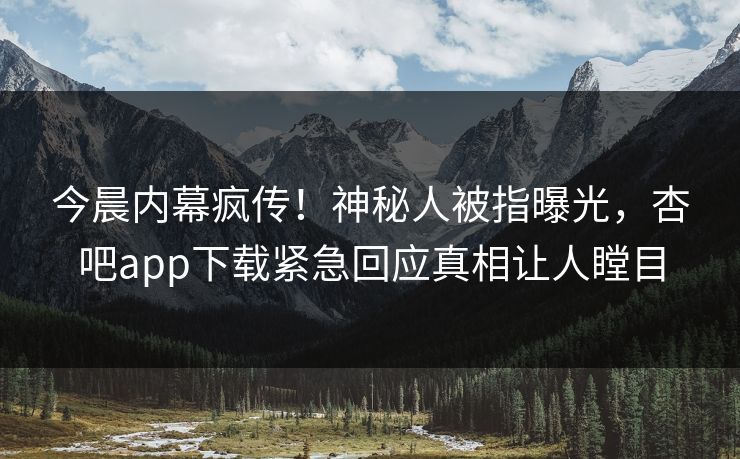 今晨内幕疯传！神秘人被指曝光，杏吧app下载紧急回应真相让人瞠目
