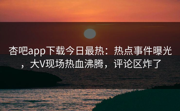 杏吧app下载今日最热：热点事件曝光，大V现场热血沸腾，评论区炸了