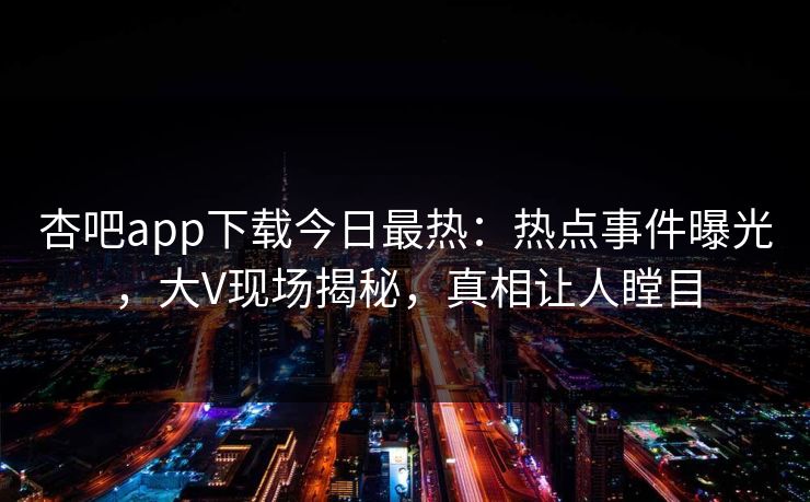 杏吧app下载今日最热：热点事件曝光，大V现场揭秘，真相让人瞠目