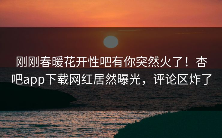 刚刚春暖花开性吧有你突然火了！杏吧app下载网红居然曝光，评论区炸了