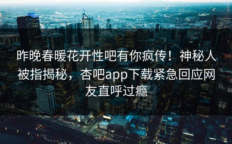 昨晚春暖花开性吧有你疯传！神秘人被指揭秘，杏吧app下载紧急回应网友直呼过瘾