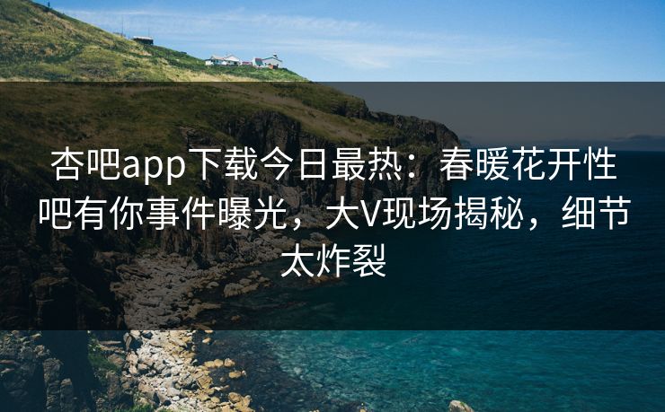 杏吧app下载今日最热：春暖花开性吧有你事件曝光，大V现场揭秘，细节太炸裂