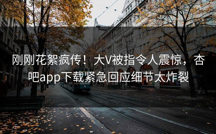 刚刚花絮疯传！大V被指令人震惊，杏吧app下载紧急回应细节太炸裂