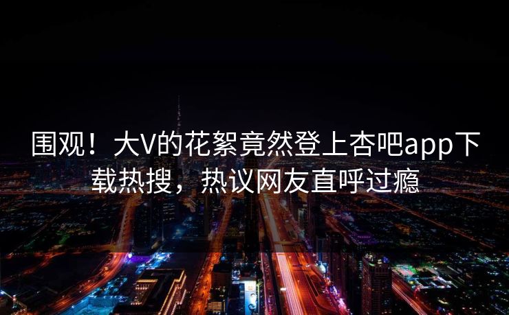 围观！大V的花絮竟然登上杏吧app下载热搜，热议网友直呼过瘾