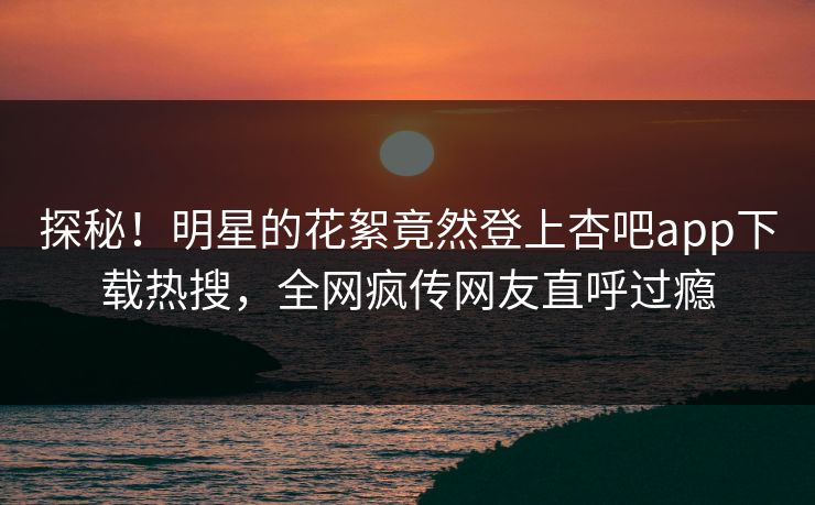 探秘！明星的花絮竟然登上杏吧app下载热搜，全网疯传网友直呼过瘾