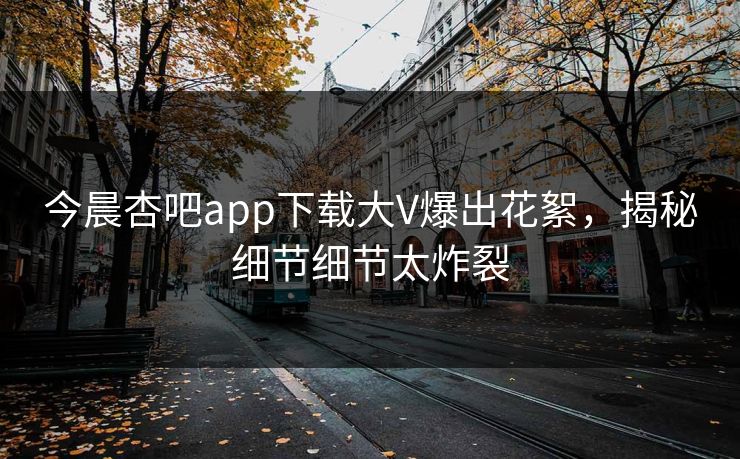 今晨杏吧app下载大V爆出花絮，揭秘细节细节太炸裂