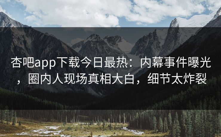 杏吧app下载今日最热：内幕事件曝光，圈内人现场真相大白，细节太炸裂