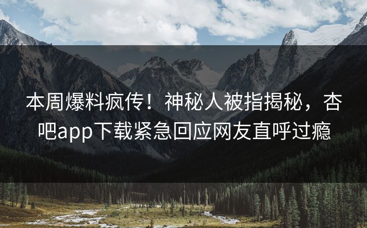 本周爆料疯传！神秘人被指揭秘，杏吧app下载紧急回应网友直呼过瘾